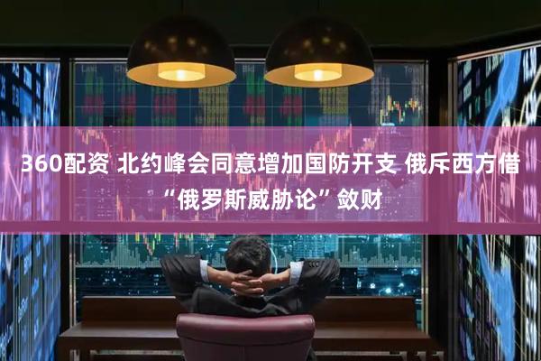360配资 北约峰会同意增加国防开支 俄斥西方借“俄罗斯威胁论”敛财