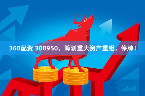 360配资 300950，筹划重大资产重组，停牌！