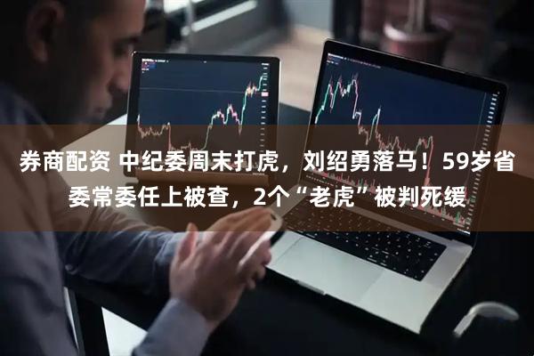 券商配资 中纪委周末打虎，刘绍勇落马！59岁省委常委任上被查，2个“老虎”被判死缓