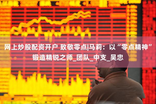 网上炒股配资开户 致敬零点|马莉：以“零点精神”锻造精锐之师_团队_中支_吴忠