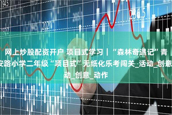 网上炒股配资开户 项目式学习｜“森林奇遇记”青岛宁安路小学二年级“项目式”无纸化乐考闯关_活动_创意_动作