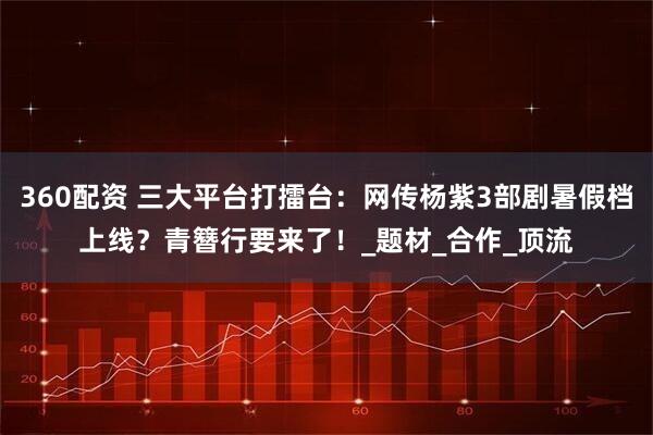 360配资 三大平台打擂台：网传杨紫3部剧暑假档上线？青簪行要来了！_题材_合作_顶流