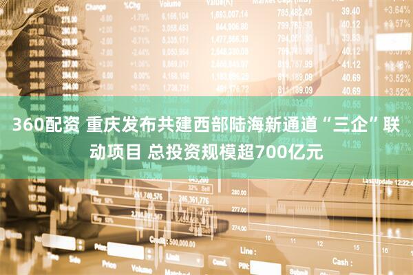 360配资 重庆发布共建西部陆海新通道“三企”联动项目 总投资规模超700亿元