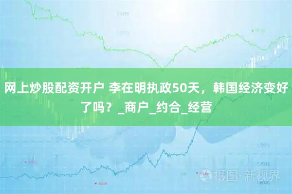 网上炒股配资开户 李在明执政50天，韩国经济变好了吗？_商户_约合_经营