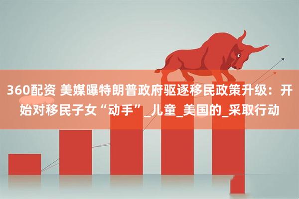 360配资 美媒曝特朗普政府驱逐移民政策升级：开始对移民子女“动手”_儿童_美国的_采取行动