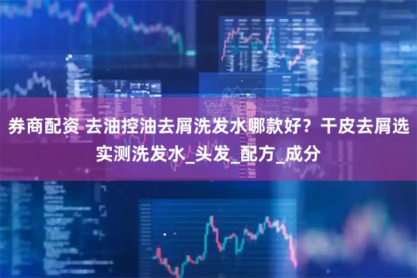 券商配资 去油控油去屑洗发水哪款好？干皮去屑选实测洗发水_头发_配方_成分