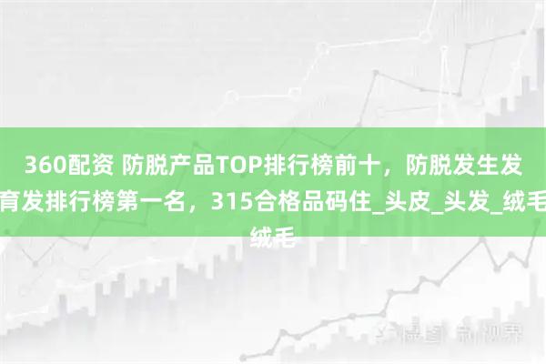 360配资 防脱产品TOP排行榜前十，防脱发生发育发排行榜第一名，315合格品码住_头皮_头发_绒毛