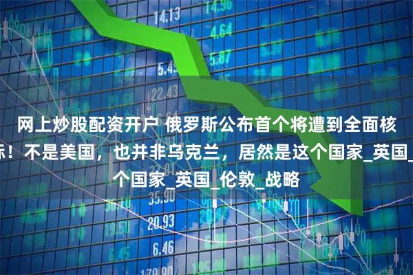 网上炒股配资开户 俄罗斯公布首个将遭到全面核打击的目标！不是美国，也并非乌克兰，居然是这个国家_英国_伦敦_战略