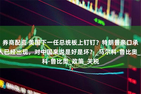 券商配资 美国下一任总统板上钉钉？特朗普亲口承认，接班人已经出现，对中国来说是好是坏？_马尔科·鲁比奥_政策_关税