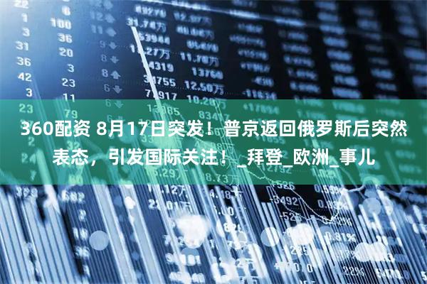 360配资 8月17日突发！普京返回俄罗斯后突然表态，引发国际关注！_拜登_欧洲_事儿